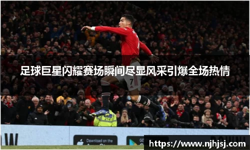足球巨星闪耀赛场瞬间尽显风采引爆全场热情